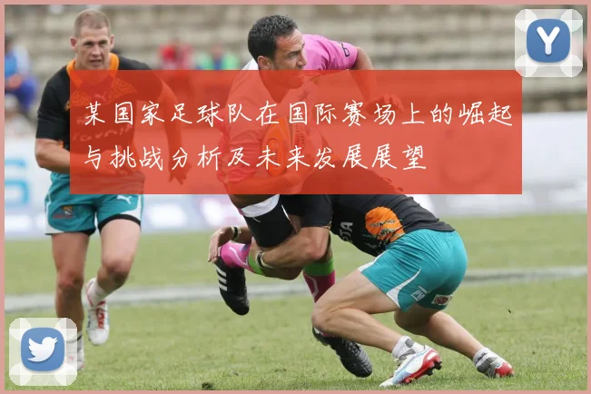 某国家足球队在国际赛场上的崛起与挑战分析及未来发展展望