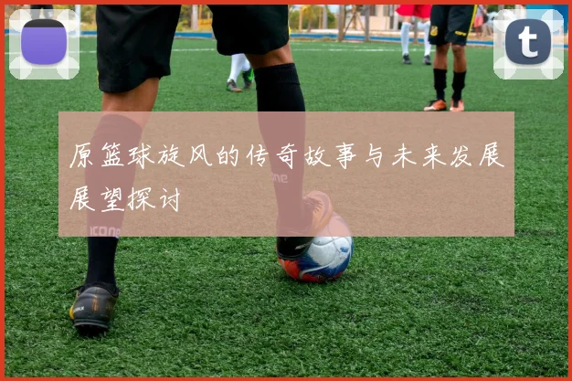 原篮球旋风的传奇故事与未来发展展望探讨