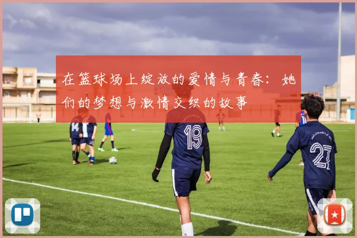 在篮球场上绽放的爱情与青春：她们的梦想与激情交织的故事