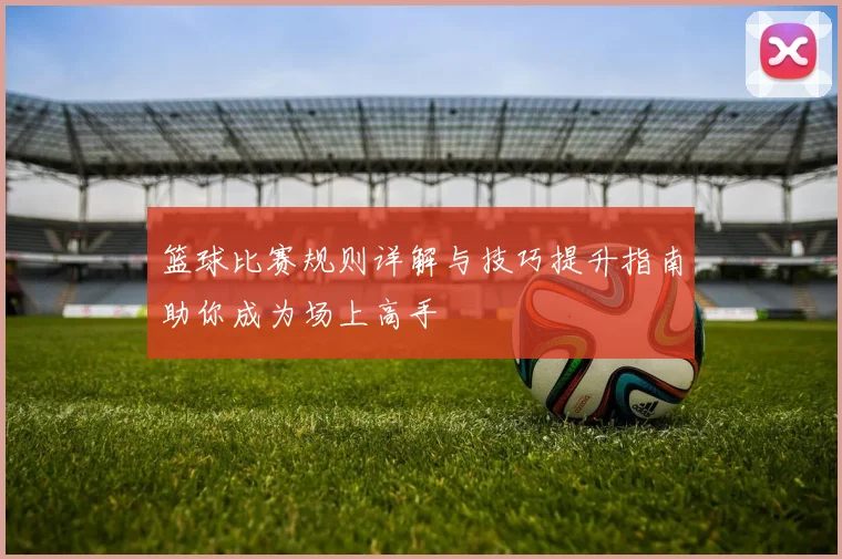 篮球比赛规则详解与技巧提升指南助你成为场上高手