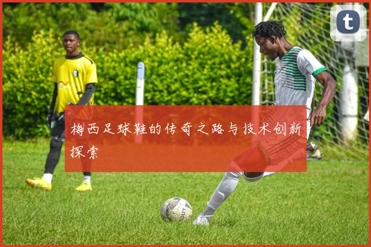 梅西足球鞋的传奇之路与技术创新探索