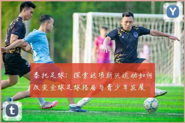 泰托足球：探索这项新兴运动如何改变全球足球格局与青少年发展