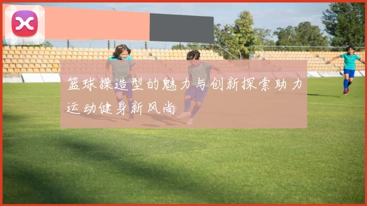 篮球操造型的魅力与创新探索助力运动健身新风尚