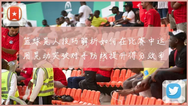 篮球晃人技巧解析如何在比赛中运用晃动突破对手防线提升得分效率