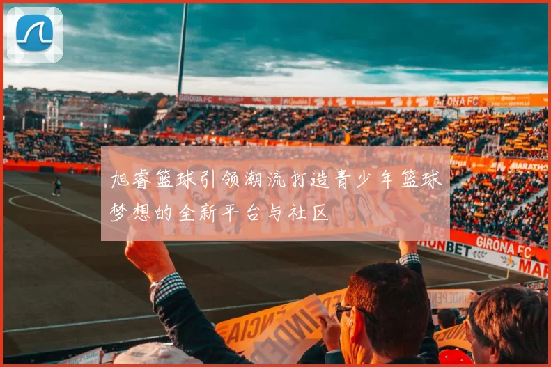 旭睿篮球引领潮流打造青少年篮球梦想的全新平台与社区