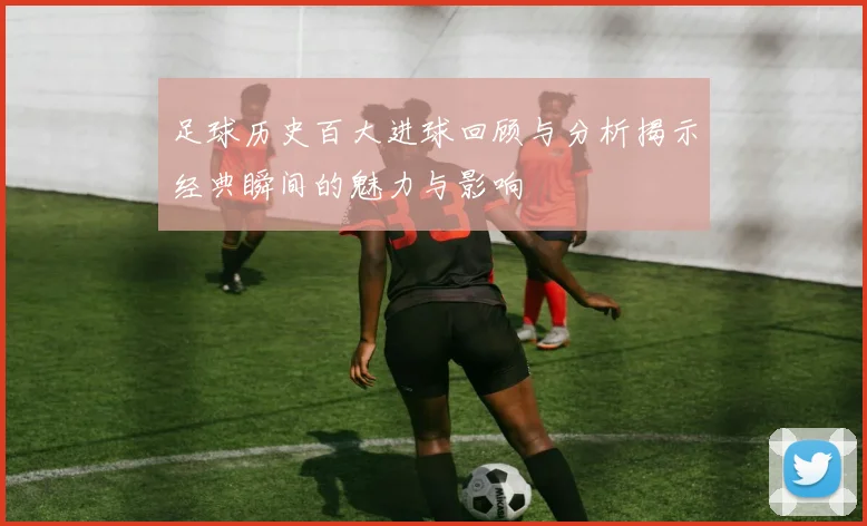 足球历史百大进球回顾与分析揭示经典瞬间的魅力与影响
