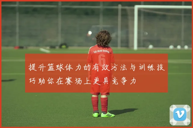 提升篮球体力的有效方法与训练技巧助你在赛场上更具竞争力